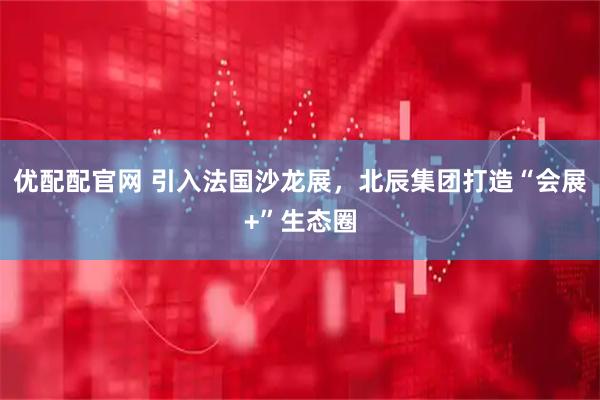 优配配官网 引入法国沙龙展，北辰集团打造“会展+”生态圈