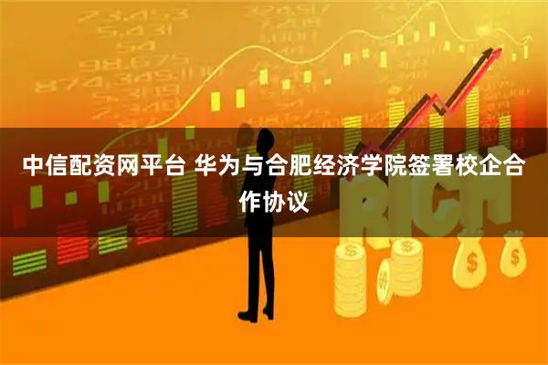 中信配资网平台 华为与合肥经济学院签署校企合作协议