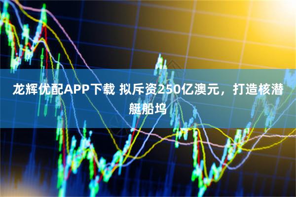 龙辉优配APP下载 拟斥资250亿澳元，打造核潜艇船坞