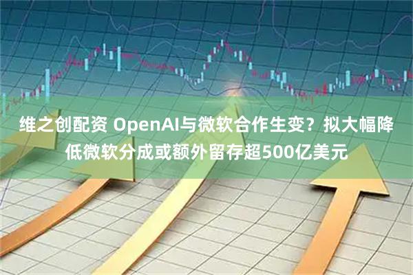 维之创配资 OpenAI与微软合作生变？拟大幅降低微软分成或额外留存超500亿美元