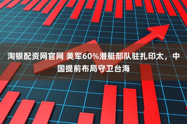 淘银配资网官网 美军60%潜艇部队驻扎印太,中国提前布局守卫台海
