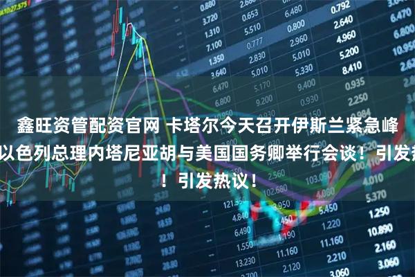 鑫旺资管配资官网 卡塔尔今天召开伊斯兰紧急峰会！以色列总理内塔尼亚胡与美国国务卿举行会谈！引发热议！