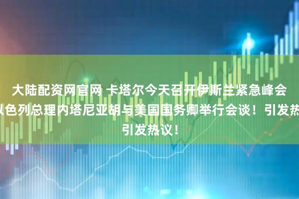 大陆配资网官网 卡塔尔今天召开伊斯兰紧急峰会！以色列总理内塔尼亚胡与美国国务卿举行会谈！引发热议！