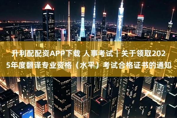 升利配配资APP下载 人事考试｜关于领取2025年度翻译专业资格（水平）考试合格证书的通知