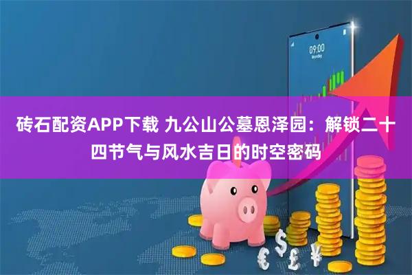 砖石配资APP下载 九公山公墓恩泽园：解锁二十四节气与风水吉日的时空密码