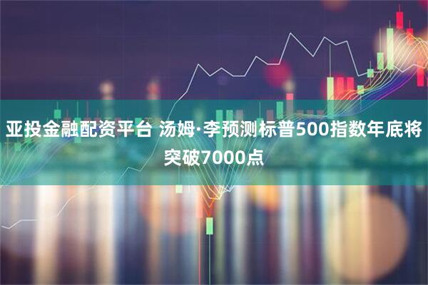 亚投金融配资平台 汤姆·李预测标普500指数年底将突破7000点