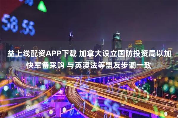 益上线配资APP下载 加拿大设立国防投资局以加快军备采购 与英澳法等盟友步调一致