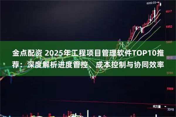 金点配资 2025年工程项目管理软件TOP10推荐：深度解析进度管控、成本控制与协同效率