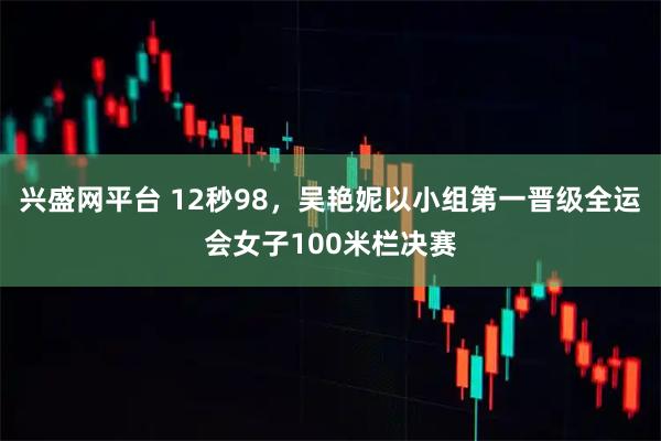兴盛网平台 12秒98，吴艳妮以小组第一晋级全运会女子100米栏决赛