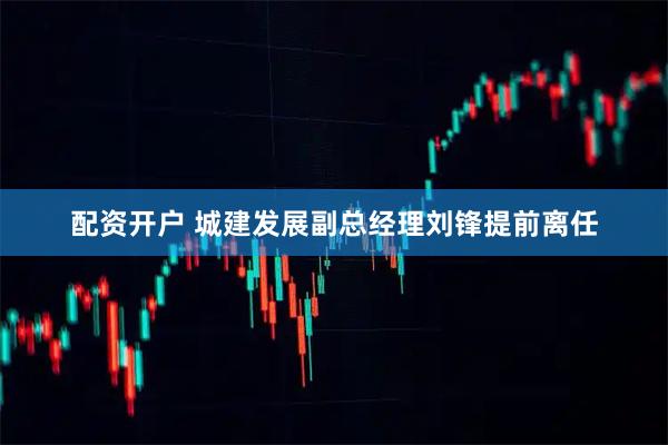 配资开户 城建发展副总经理刘锋提前离任