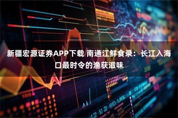 新疆宏源证券APP下载 南通江鲜食录:长江入海口最时令的渔获滋味