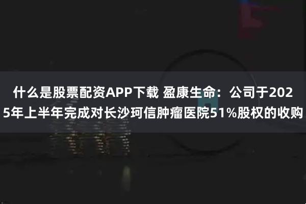 什么是股票配资APP下载 盈康生命：公司于2025年上半年完成对长沙珂信肿瘤医院51%股权的收购