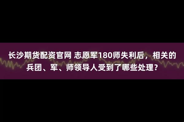 长沙期货配资官网 志愿军180师失利后，相关的兵团、军、师领导人受到了哪些处理？
