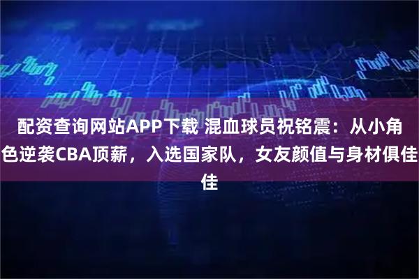 配资查询网站APP下载 混血球员祝铭震：从小角色逆袭CBA顶薪，入选国家队，女友颜值与身材俱佳