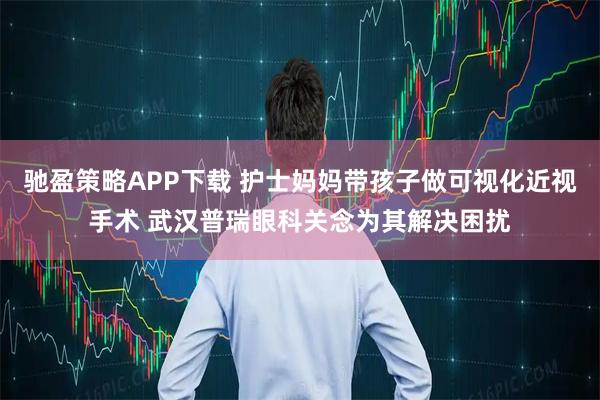 驰盈策略APP下载 护士妈妈带孩子做可视化近视手术 武汉普瑞眼科关念为其解决困扰