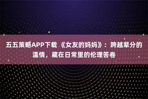 五五策略APP下载 《女友的妈妈》:跨越辈分的温情,藏在日常里的伦理答卷