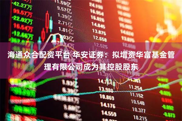 海通众合配资平台 华安证券:拟增资华富基金管理有限公司成为其控股股东