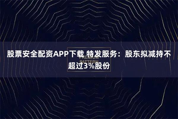股票安全配资APP下载 特发服务：股东拟减持不超过3%股份