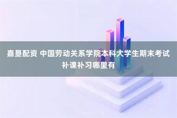 嘉垦配资 中国劳动关系学院本科大学生期末考试补课补习哪里有