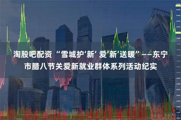淘股吧配资 “雪城护‘新’ 爱‘新’送暖”——东宁市腊八节关爱新就业群体系列活动纪实