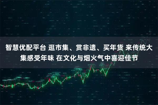 智慧优配平台 逛市集、赏非遗、买年货 来传统大集感受年味 在文化与烟火气中喜迎佳节