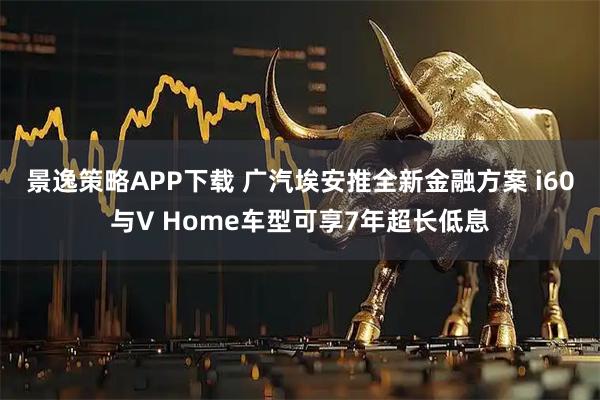 景逸策略APP下载 广汽埃安推全新金融方案 i60与V Home车型可享7年超长低息