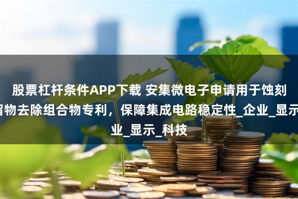 股票杠杆条件APP下载 安集微电子申请用于蚀刻后残留物去除组合物专利，保障集成电路稳定性_企业_显示_科技