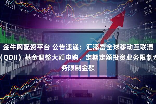 金牛网配资平台 公告速递：汇添富全球移动互联混合（QDII）基金调整大额申购、定期定额投资业务限制金额
