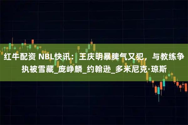 红牛配资 NBL快讯：王庆明暴脾气又犯，与教练争执被雪藏_庞峥麟_约翰逊_多米尼克·琼斯
