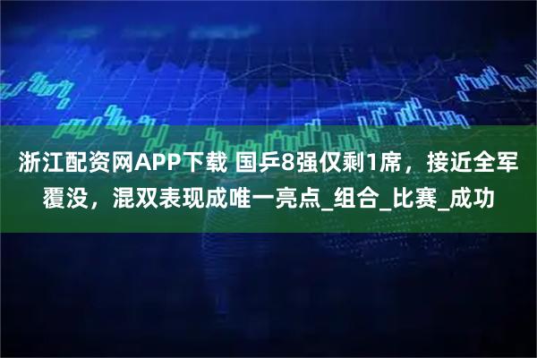 浙江配资网APP下载 国乒8强仅剩1席，接近全军覆没，混双表现成唯一亮点_组合_比赛_成功