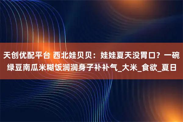 天创优配平台 西北娃贝贝：娃娃夏天没胃口？一碗绿豆南瓜米糊饭润润身子补补气_大米_食欲_夏日