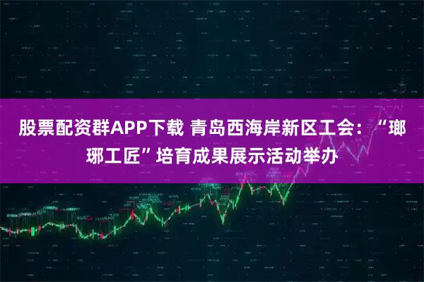 股票配资群APP下载 青岛西海岸新区工会：“瑯琊工匠”培育成果展示活动举办
