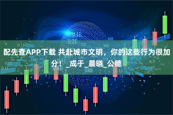 配先查APP下载 共赴城市文明，你的这些行为很加分！_成于_晨晓_公德