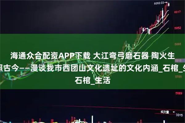 海通众合配资APP下载 大江弯弓磨石器 陶火生辉照古今——漫谈我市西团山文化遗址的文化内涵_石棺_生活