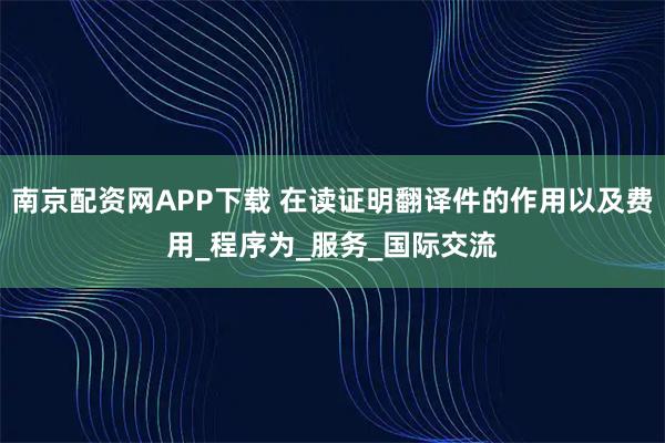 南京配资网APP下载 在读证明翻译件的作用以及费用_程序为_服务_国际交流