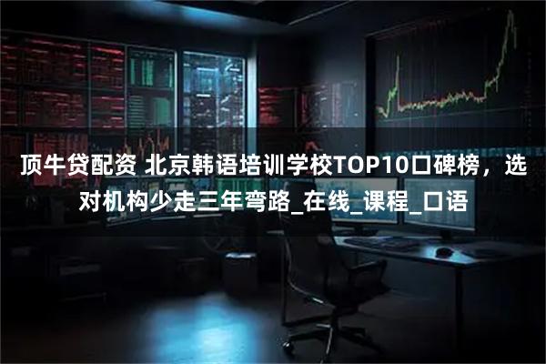 顶牛贷配资 北京韩语培训学校TOP10口碑榜，选对机构少走三年弯路_在线_课程_口语