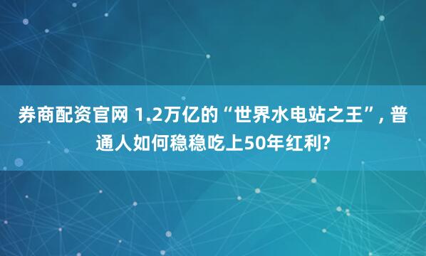 券商配资官网 1.2万亿的“世界水电站之王”, 普通人如何稳稳吃上50年红利?