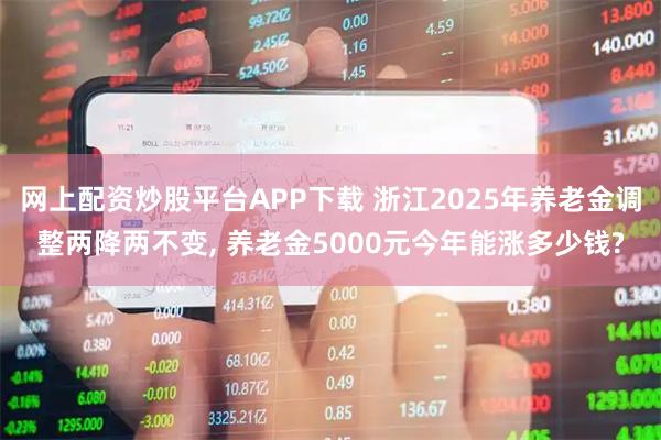 网上配资炒股平台APP下载 浙江2025年养老金调整两降两不变, 养老金5000元今年能涨多少钱?