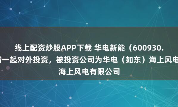 线上配资炒股APP下载 华电新能（600930.SH）新增一起对外投资，被投资公司为华电（如东）海上风电有限公司
