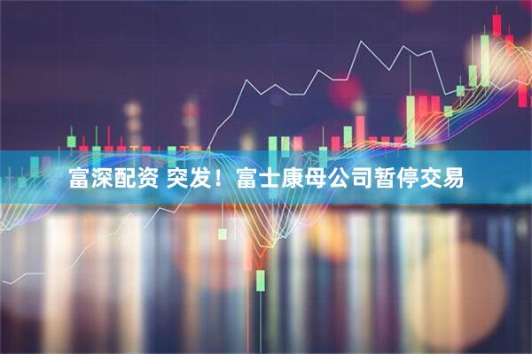 富深配资 突发！富士康母公司暂停交易