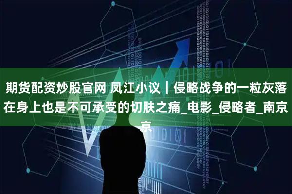 期货配资炒股官网 凤江小议︱侵略战争的一粒灰落在身上也是不可承受的切肤之痛_电影_侵略者_南京