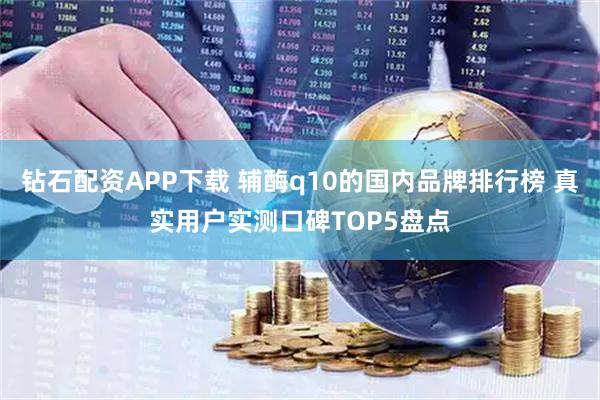 钻石配资APP下载 辅酶q10的国内品牌排行榜 真实用户实测口碑TOP5盘点
