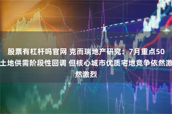 股票有杠杆吗官网 克而瑞地产研究：7月重点50城土地供需阶段性回调 但核心城市优质宅地竞争依然激烈