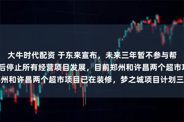 大牛时代配资 于东来宣布，未来三年暂不参与帮扶其他企业，2030年后停止所有经营项目发展，目前郑州和许昌两个超市项目已在装修，梦之城项目计划三年内开业